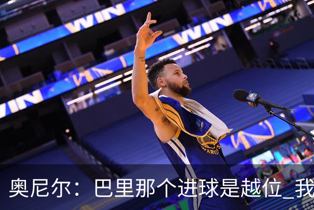 奥尼尔：巴里那个进球是越位 我们证明了自己具备极强的竞争力